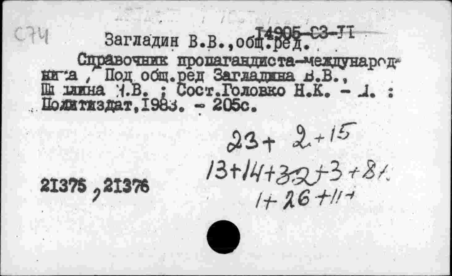 ﻿Загладин В.В., 0б{В°-П
Справочник пропагавдаста^евдунарсд* кг-л , Под общ.ред Загладдна В.В., Ш1 длина :<.В. : Сост.Головко Н.К. - и. ;
, Политиздат,1983о ~ 205с.
213?$ ; 21376
/т-Дб-Л//^